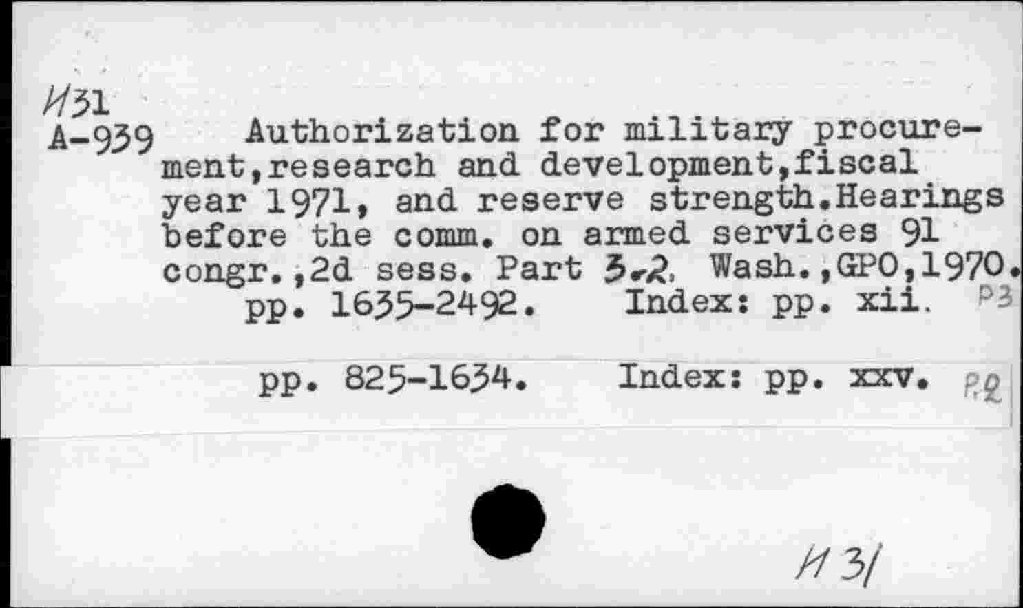 ﻿A-95 9	Authorization for military procure-
ment .research and development,fiscal year 1971, and reserve strength.Hearings before the comm, on armed services 91 congr.,2d sess. Part Wash. ,GPO, 1970.
pp. 16^5-2492. Index: pp. xii. P3 pp. 825-1654. Index: pp. xxv. pg